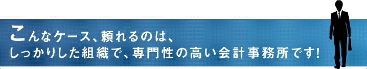 こんなケース、頼れるのは、しっかりした組織で、専門性の高い会計事務所です！