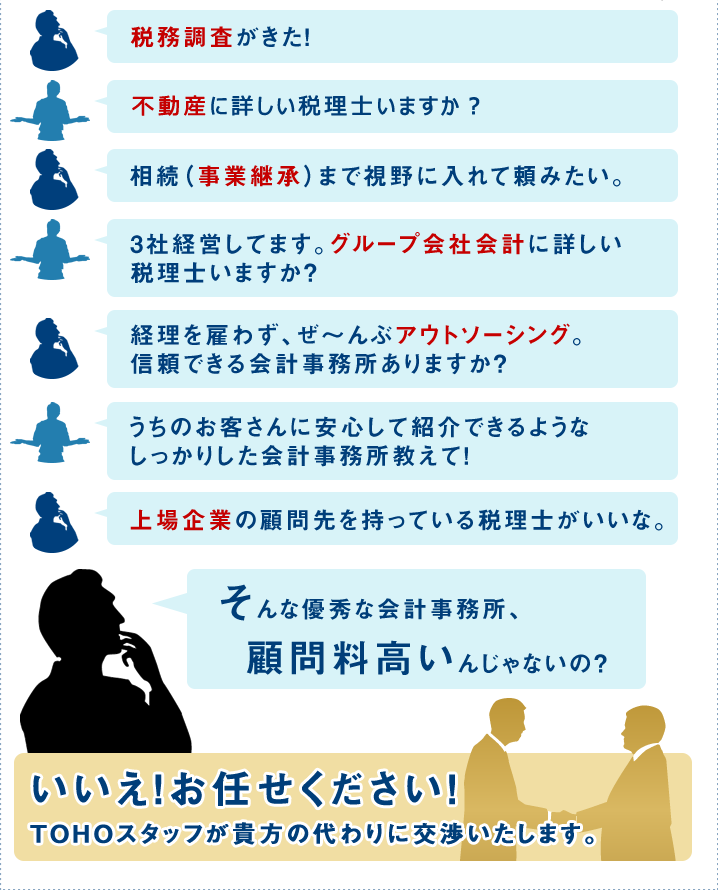 ・税務調査がきた！　・上場企業の顧問先を持っている税理士がいいな。　・相続（事業継承）まで視野に入れて頼みたい。　・3社経営してます。グループ会社会計に詳しい税理士いますか？　・経理を雇わず、ぜ～んぶアウトソーシング。信頼できる会計事務所ありますか？　・うちのお客さんに安心して紹介できるようなしっかりした会計事務所教えて！　・英語に対応できる？　そんな優秀な会計事務所、顧問料高いんじゃないの？　いいえ！お任せください！TOHOスタッフが貴方の代わりに交渉いたします。