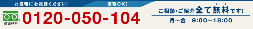 お気軽にお電話ください！携帯OK！　0120-050-104　ご相談・ご紹介全て無料です！　月～金9:00～18:00